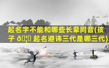 起名字不能和哪些长辈同音(孩子 🦋 起名避讳三代是哪三代)